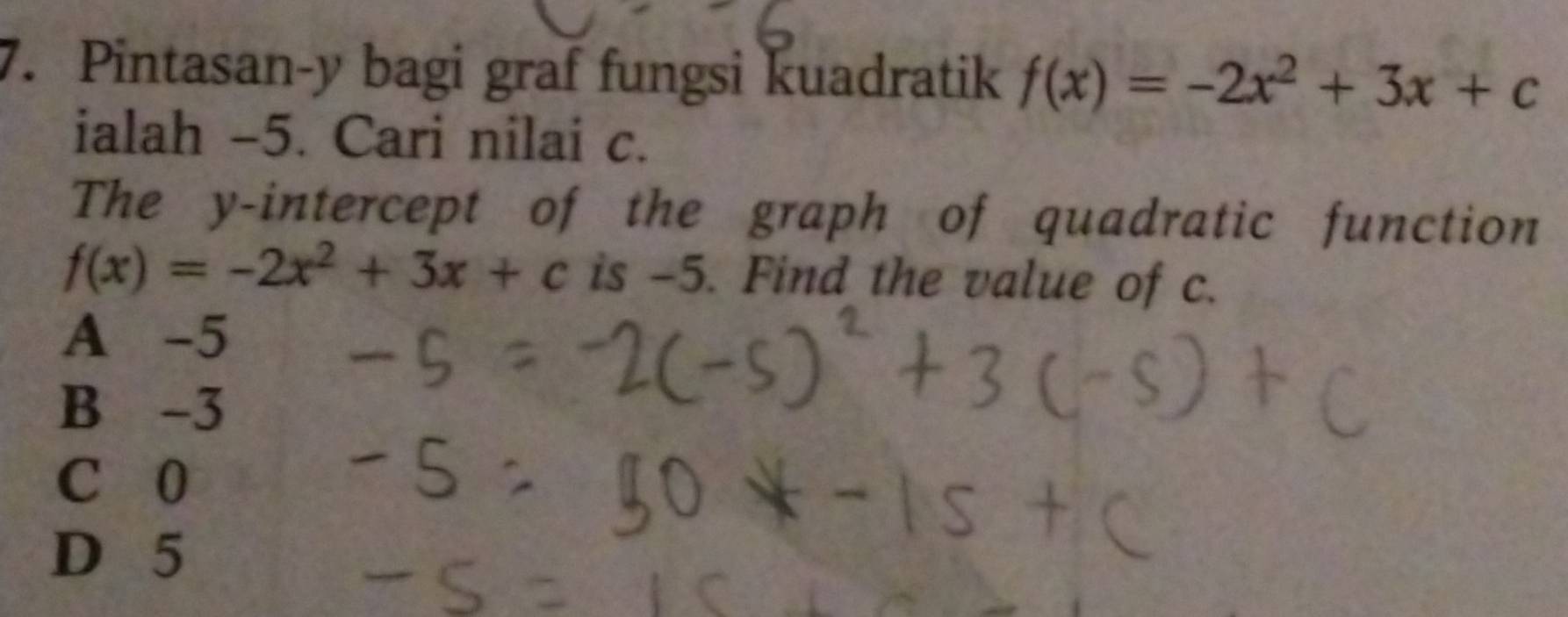 Pintasan- y bagi graf fungsi kuadratik f(x)=-2x^2+3x+c
ialah -5. Cari nilai c.
The y-intercept of the graph of quadratic function
f(x)=-2x^2+3x+c is -5. Find the value of c.
A -5
B -3
C 0
D 5