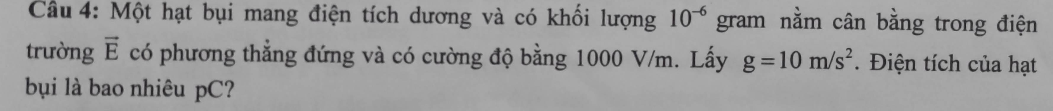 Một hạt bụi mang điện tích dương và có khối lượng 10^(-6) gram nằm cân bằng trong điện 
trường vector E có phương thẳng đứng và có cường độ bằng 1000 V/m. Lấy g=10m/s^2. Điện tích của hạt 
bụi là bao nhiêu pC?