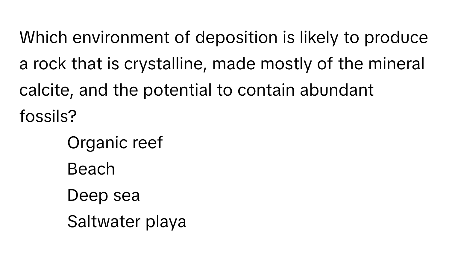 Which environment of deposition is likely to produce a rock that is crystalline, made mostly of the mineral calcite, and the potential to contain abundant fossils? 
* Organic reef
* Beach
* Deep sea
* Saltwater playa