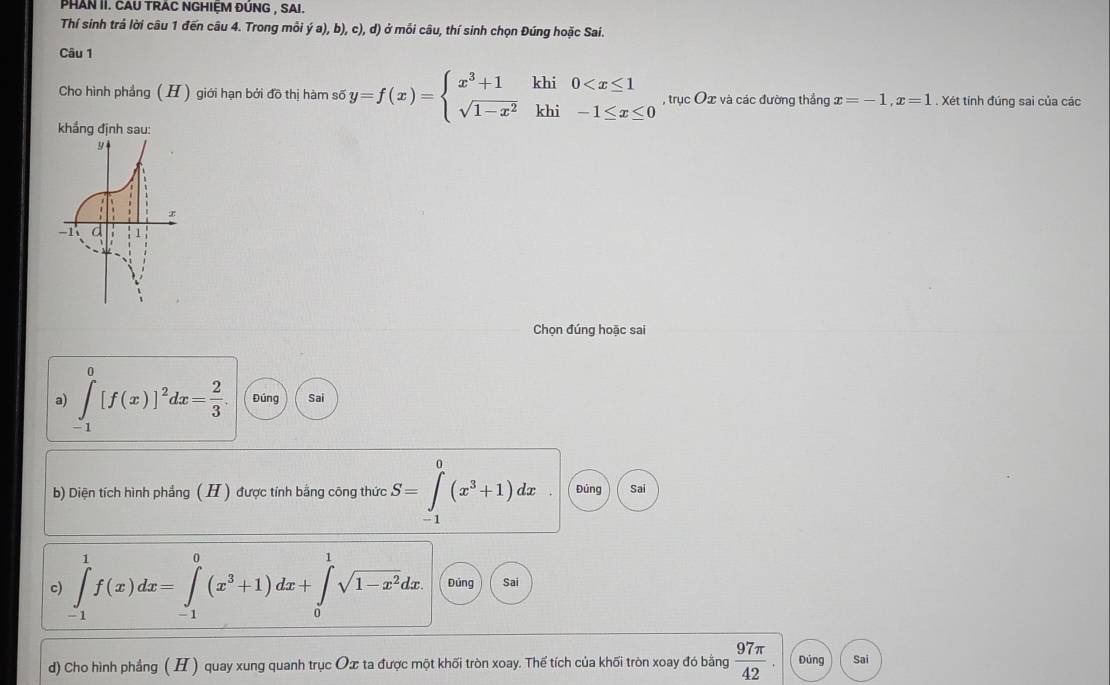 PHAN II. CAU TRAC NGHIỆM ĐÚNG , SAI. 
Thí sinh trả lời câu 1 đến câu 4. Trong môi ya),b), c), d) ở mỗi câu, thí sinh chọn Đúng hoặc Sai. 
Câu 1 
Cho hình phầng ( H) giới hạn bởi đồ thị hàm số y=f(x)=beginarrayl x^3+1khi0 , trục Ox và các đường thắng x=-1, x=1. Xét tính đúng sai của các 
khẳng định sau: 
Chọn đúng hoặc sai 
a) ∈tlimits _(-1)^0[f(x)]^2dx= 2/3 . Đúng Sai 
b) Diện tích hình phẳng ( H ) được tính bằng công thức S=∈tlimits _(-1)^0(x^3+1)dx Đúng Sai 
c) ∈tlimits _(-1)^1f(x)dx=∈tlimits _(-1)^0(x^3+1)dx+∈tlimits _0^(1sqrt(1-x^2))dx. Đúng Sai 
d) Cho hình phẳng ( H ) quay xung quanh trục Ox ta được một khối tròn xoay. Thể tích của khối tròn xoay đó bằng  97π /42 . Đúng Sai