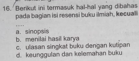 Berikut ini termasuk hal-hal yang dibahas
pada bagian isi resensi buku ilmiah, kecuali
_
a. sinopsis
b. menilai hasil karya
c. ulasan singkat buku dengan kutipan
d. keunggulan dan kelemahan buku