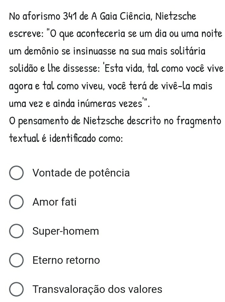 No aforismo 341 de A Gaia Ciência, Nietzsche
escreve: "O que aconteceria se um dia ou uma noite
um demônio se insinuasse na sua mais solitária
solidão e lhe dissesse: 'Esta vida, tal como você vive
agora e tal como viveu, você terá de vivê-la mais
uma vez e ainda inúmeras vezes'".
O pensamento de Nietzsche descrito no fragmento
textual éidentificado como:
Vontade de potência
Amor fati
Super-homem
Eterno retorno
Transvaloração dos valores