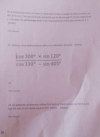 A rectangular piece of fabric is measured to have a length of 20.5 cm and a wi 
dth of 15.2cm. The actual length and width are 20.48 cm and 15.19 cm respectivel 
y. Calculate the percentage error in the measurement of the area correct to 3 .f. 
(4mks) 
Your answer 
27. Without using Mathematical tables or a calculator, Simplify; (4mks)
 (|cos 300°* sin 120°)/cos 330°-sin 405° 
27. 
Your answer 
28. An arithmetic progression whose first term is 2 and whose last term is 32
has the sum of its n terms equal to 357. Find n. (4mks) 
Your answer