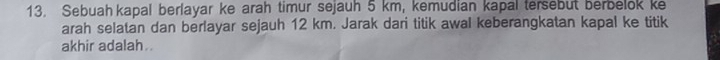 Sebuahkapal berlayar ke arah timur sejauh 5 km, kemudian kapal tersebut berbelok ke 
arah selatan dan berlayar sejauh 12 km. Jarak dari titik awal keberangkatan kapal ke titik 
akhir adalah .