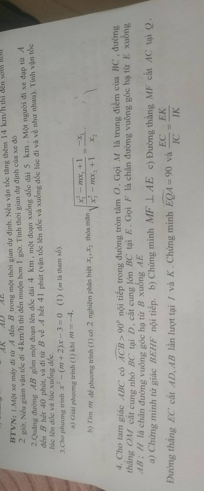 AK AD AE
BTVN: 1.Một xe máy đi từ A đến B trong một thời gian dự định. Nếu vận tốc tăng thêm 14 km/h thì đên sớm nơm
2 giờ. Nếu giảm vận tốc đi 4 km/h thì đến muộn hơn 1 giờ. Tính thời gian dự định của xe đó
2.Quãng đường AB gồm một đoạn lên dốc dài 4 km , một đoạn xuống dốc dài 5 km . Một người đi xe đạp từ A
đến B hết 40 phút, và đi từ Bvhat e A hết 41 phút (vận tốc lên dốc và xuống dốc lúc đi và về như nhau). Tính vận tốc
lúc lên dốc và lúc xuống đốc.
3.Cho phương trình x^2-(m+2)x-3=0 (1) (m là tham số).
a) Giải phương trình (1) khi m=-4.
b) Tìm m để phương trình (1) có 2 nghiệm phân biệt x_1,x_2 thỏa mãn sqrt (frac x_1)^2-mx_1+1(x_2)^2-mx_2+1=frac -x_1x_2·
4. Cho tam giác ABC có widehat ACB>90° nội tiếp trong đường tròn tâm O. Gọi M là trung điểm của BC, đường
thẳng OM cắt cung nhỏ BC tại D, cắt cung lớn BC tại E. Gọi F là chân đường vuông góc hạ từ E xuống
AB ; H là chân đường vuông góc hạ từ B xuống AE
a) Chứng minh tứ giác BEHF nội tiếp. b) Chứng minh MF⊥ AE c) Đường thắng MF cắt AC tại Q .
Đường thắng EC cắt AD, AB lần lượt tại I và K . Chứng minh widehat EQA=90 và  EC/IC = EK/IK 
