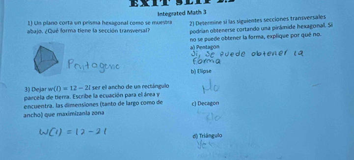 EX
Integrated Math 3
1) Un plano corta un prisma hexagonal como se muestra 2) Determine si las siguientes secciones transversales
abajo. ¿Qué forma tiene la sección transversal? podrian obtenerse cortando una pirámide hexagonal. Si
no se puede obtener la forma, explique por qué no.
a) Pentagon
b) Elipse
3) Dejar w(l)=12-2l ser el ancho de un rectángulo
parcela de tierra. Escribe la ecuación para el área y
encuentra. las dimensiones (tanto de largo como de c) Decagon
ancho) que maximizanla zona
d) Triângulo