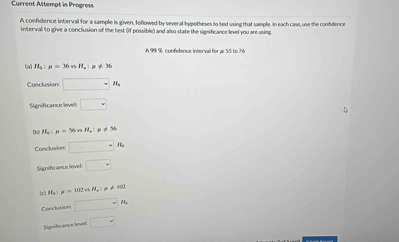 Current Attempt in Progress
A confidence interval for a sample is given, followed by several hypotheses to test using that sample. In each case, use the confidence
interval to give a conclusion of the test (if possible) and also state the signifcance level you are using.
A 99 % confdence interval for μ: 55 to 76
(a) H_0:mu =36vsH_a:mu != 36
Conclusion: □ sim H_0
Signifcance level: □ 
(b) H_0:mu =56vsH_a:mu != 56
Conclusion: □ M_0
Signincance level: □ 
(c) H_0:mu =102vsH_a:mu != 102
Conclusion: □ sim H_0
Significance level: □