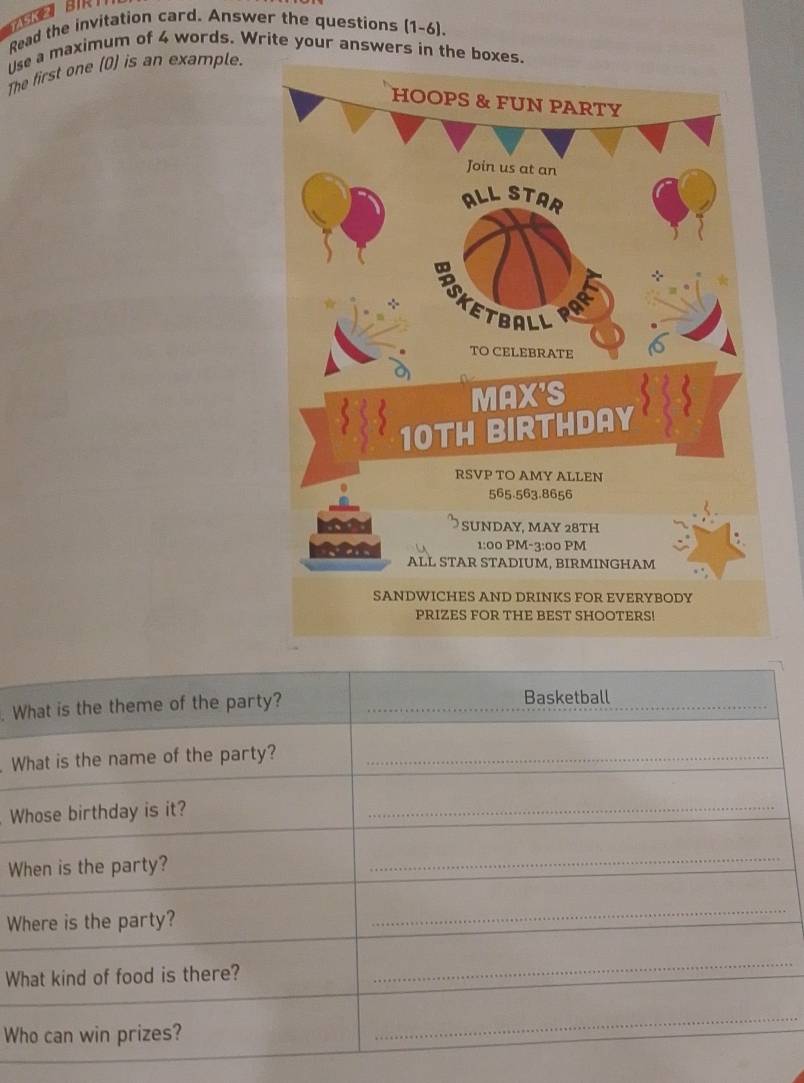 Read the invitation card. Answer the questions (1-6). 
Use a maximum of 4 words. Write your answers in the 
The first one (D) is an example. 
. What is the theme of the party? _Basketball 
What is the name of the party?_ 
Whose birthday is it? 
_ 
When is the party? 
_ 
Where is the party? 
_ 
What kind of food is there? 
_ 
Who can win prizes? 
_