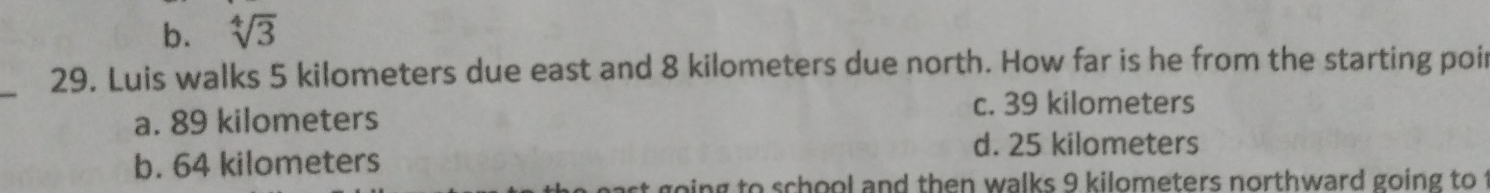 b. sqrt[4](3)
_
29. Luis walks 5 kilometers due east and 8 kilometers due north. How far is he from the starting poir
a. 89 kilometers
c. 39 kilometers
d. 25 kilometers
b. 64 kilometers
t going to school and then walks 9 kilometers northward going to t