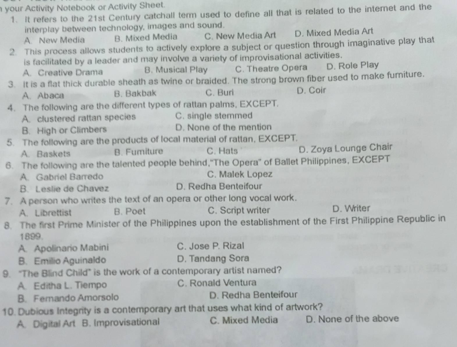 your Activity Notebook or Activity Sheet.
1. It refers to the 21st Century catchall term used to define all that is related to the internet and the
interplay between technology, images and sound.
A. New Media B. Mixed Media C. New Media Art D. Mixed Media Art
2. This process allows students to actively explore a subject or question through imaginative play that
is facilitated by a leader and may involve a variety of improvisational activities.
A. Creative Drama B. Musical Play C. Theatre Opera D. Role Play
3. It is a flat thick durable sheath as twine or braided. The strong brown fiber used to make fumiture.
A. Abaca B. Bakbak C. Buri D. Coir
4. The following are the different types of rattan palms, EXCEPT.
A. clustered rattan species C. single stemmed
B. High or Climbers D. None of the mention
5. The following are the products of local material of rattan, EXCEPT.
A. Baskets B. Fumiture C. Hats
D. Zoya Lounge Chair
6. The following are the talented people behind,“The Opera” of Ballet Philippines, EXCEPT
A. Gabriel Barredo C. Malek Lopez
B. Leslie de Chavez D. Redha Benteifour
7. A person who writes the text of an opera or other long vocal work.
A. Librettist B. Poet C. Script writer D. Writer
8. The first Prime Minister of the Philippines upon the establishment of the First Philippine Republic in
1899.
A. Apolinario Mabini C. Jose P. Rizal
B. Emilio Aguinaldo D. Tandang Sora
9. "The Blind Child" is the work of a contemporary artist named?
A. Editha L. Tiempo C. Ronald Ventura
B. Femando Amorsolo D. Redha Benteifour
10. Dubious Integrity is a contemporary art that uses what kind of artwork?
A. Digital Art B. Improvisational C. Mixed Media D. None of the above