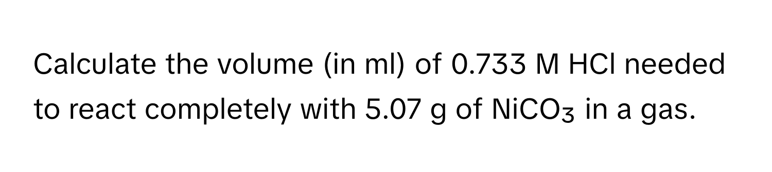 Calculate the volume (in ml) of 0.733 M HCl needed to react completely with 5.07 g of NiCO₃ in a gas.