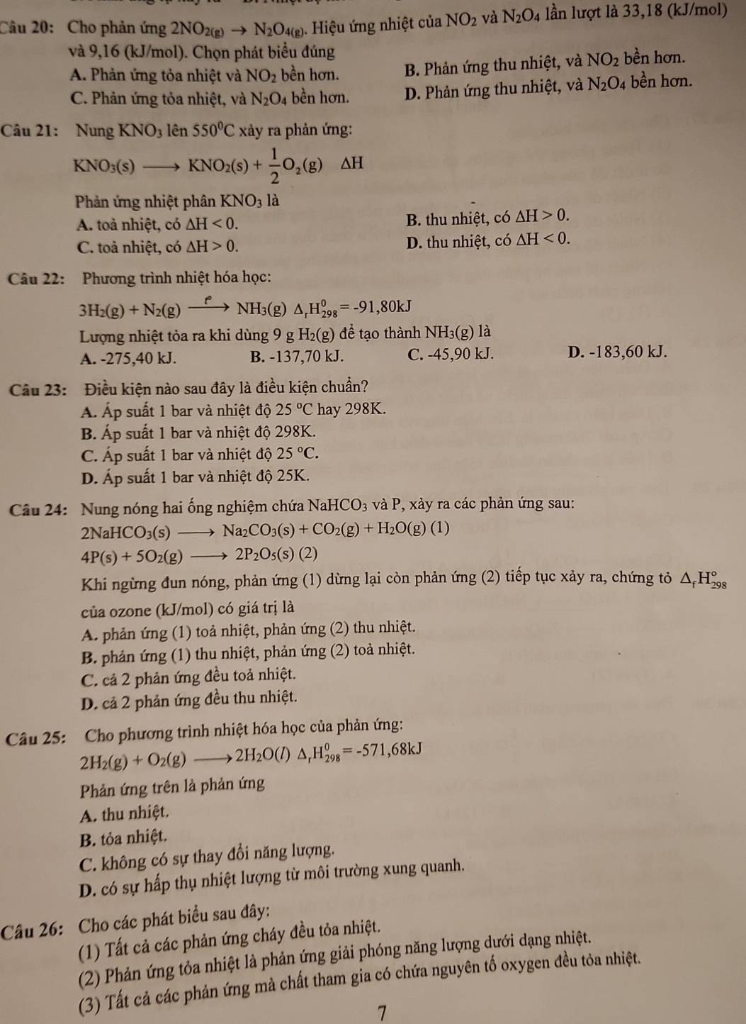 Cho phản ứng 2NO_2(g)to N_2O_4(g). Hiệu ứng nhiệt của NO_2 và N_2O_4 lần lượt là 33,18 (kJ/mol)
và 9,16 (kJ/mol). Chọn phát biểu đúng
A. Phản ứng tỏa nhiệt và NO_2 bền hơn. B. Phản ứng thu nhiệt, và NO_2 bền hơn.
C. Phản ứng tỏa nhiệt, và N_2O_4 bền hơn. D. Phản ứng thu nhiệt, và N_2O_4 bền hơn.
Câu 21: Nung KNO_3 lên 550°C xảy ra phản ứng:
KNO_3(s)to KNO_2(s)+ 1/2 O_2(g) △ H
Phản ứng nhiệt phân KNO_3la
A. toả nhiệt, có △ H<0. B. thu nhiệt, có △ H>0.
C. toả nhiệt, có △ H>0. D. thu nhiệt, có △ H<0.
Câu 22: Phương trình nhiệt hóa học:
3H_2(g)+N_2(g)xrightarrow f°NH_3(g)△ _rH_(298)^0=-91,80kJ
Lượng nhiệt tỏa ra khi dùng 9 g H_2(g) đề tạo thành NH_3(g) là
A. -275,40 kJ. B. -137,70 kJ. C. -45,90 kJ. D. -183,60 kJ.
Câu 23: Điều kiện nào sau đây là điều kiện chuẩn?
Á Áp suất 1 bar và nhiệt độ 25°C hay 298K.
B. Áp suất 1 bar và nhiệt độ 298K.
C. Áp suất 1 bar và nhiệt độ 25°C.
D. Áp suất 1 bar và nhiệt độ 25K.
Câu 24: Nung nóng hai ống nghiệm chứa NaHCO_3 và P, xảy ra các phản ứng sau:
2NaHCO_3(s)to Na_2CO_3(s)+CO_2(g)+H_2O(g)(1)
4P(s)+5O_2(g) to 2P_2O_5(s)(2)
Khi ngừng đun nóng, phản ứng (1) dừng lại còn phản ứng (2) tiếp tục xảy ra, chứng tỏ △ _fH_(298)°
của ozone (kJ/mol) có giá trị là
A. phản ứng (1) toả nhiệt, phản ứng (2) thu nhiệt.
B. phản ứng (1) thu nhiệt, phản ứng (2) toả nhiệt.
C. cả 2 phản ứng đều toả nhiệt.
D. cả 2 phản ứng đều thu nhiệt.
Câu 25: Cho phương trình nhiệt hóa học của phản ứng:
2H_2(g)+O_2(g)to 2H_2O(l) △ _rH_(298)^0=-571,68kJ
Phản ứng trên là phản ứng
A. thu nhiệt.
B. tỏa nhiệt.
C. không có sự thay đổi năng lượng.
D. có sự hấp thụ nhiệt lượng từ môi trường xung quanh.
Câu 26: Cho các phát biểu sau đây:
(1) Tất cả các phản ứng cháy đều tỏa nhiệt.
(2) Phản ứng tỏa nhiệt là phản ứng giải phóng năng lượng dưới dạng nhiệt.
(3) Tất cả các phản ứng mà chất tham gia có chứa nguyên tố oxygen đều tỏa nhiệt.
7