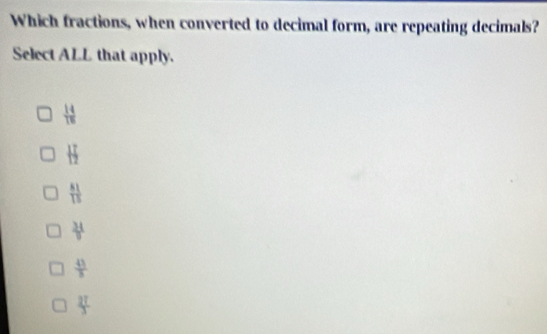 Which fractions, when converted to decimal form, are repeating decimals?
Select ALL that apply.
 14/16 
 17/12 
 81/15 
 34/9 
 41/8 
 2T/3 