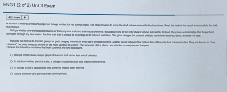 ENG1 (2 of 2) Unit 3 Exam
4 Listen
A situdent is writing a reearch paper on beluga whates for her science class. The student wants to revive the draft to have mor effective tramsitions. Rzad the drait of the report and complete the toculu
Hal Rolkown Betuga whates are exceptional because of their physical traits and their sociul behavior. Belugas are one of the only whates without a dorsal tio. Iolead, they have a dorsal reige that helps them
avigare inrough Ky sea waters. Another Is that is enique to the beluge in its unused vertebrae. This glees belugas the unstual abitty to move ter head ws down, and sde t 
Delupas are known to Wiriel in groups or pods rainging hom two or three up to sevral hundred. Asother social behavier that makes them differend ts their communication. They are knewn as "we
cananis" because belugas are one of the most vocal of all whales. They also use clicks, chips, and whates to navigate and find pory
) Deluga whates have unigee physical foatures that; hindor their social behavior
ts addition to their physical trats, a belugars social behovor also mukes them diverse
Social behavior and physical tratts are imporant.