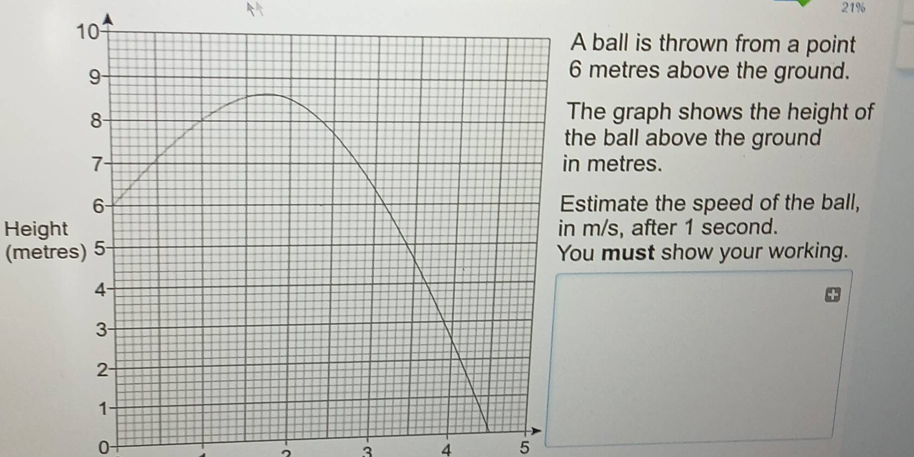 21% 
all is thrown from a point 
etres above the ground. 
graph shows the height of 
ball above the ground 
etres. 
mate the speed of the ball, 
Heights, after 1 second. 
(metres) 5must show your working.
0
3
4
5