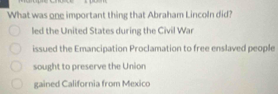 What was one important thing that Abraham Lincoln did?
led the United States during the Civil War
issued the Emancipation Proclamation to free enslaved people
sought to preserve the Union
gained California from Mexico