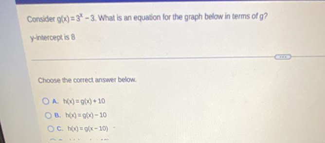 Consider g(x)=3^x-3 What is an equation for the graph below in terms of g?
y-intercept is 8
Choose the correct answer below.
A. h(x)=g(x)+10
B. h(x)=g(x)-10
C. h(x)=g(x-10)