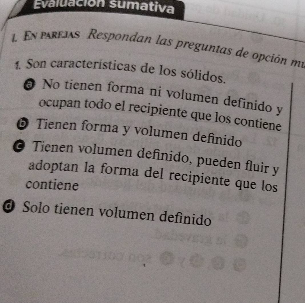 Evaluación sumativa
1. En prejas Respondan las preguntas de opción mí
1. Son características de los sólidos.
@ No tienen forma ni volumen definido y
ocupan todo el recipiente que los contiene
© Tienen forma y volumen definido
© Tienen volumen definido, pueden fluir y
adoptan la forma del recipiente que los
contiene
O Solo tienen volumen definido