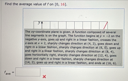 Find the average value of fon [0,16].
y
The xy -coordinate plane is given. A function composed of several
line segments is on the graph. The function begins at y=-2 on the
negative y-axis, goes up and right in a linear fashion, crosses the
x-axis at x=2 , sharply changes direction at (4,2) , goes down and
right in a linear fashion, sharply changes direction at (6,0) , goes up
and right in a linear fashion, sharply changes direction at (8,4),
goes horizontally right, sharply changes direction at (12,4)
down and right in a linear fashion, sharply changes direction at , goes
(14,2) , goes up and right in a linear fashion, and ends at (16,6).
f_ave=□ ×