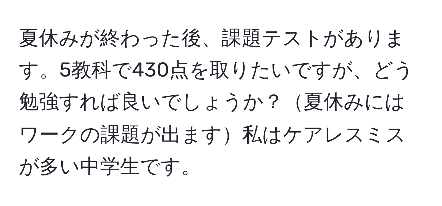 夏休みが終わった後、課題テストがあります。5教科で430点を取りたいですが、どう勉強すれば良いでしょうか？夏休みにはワークの課題が出ます私はケアレスミスが多い中学生です。