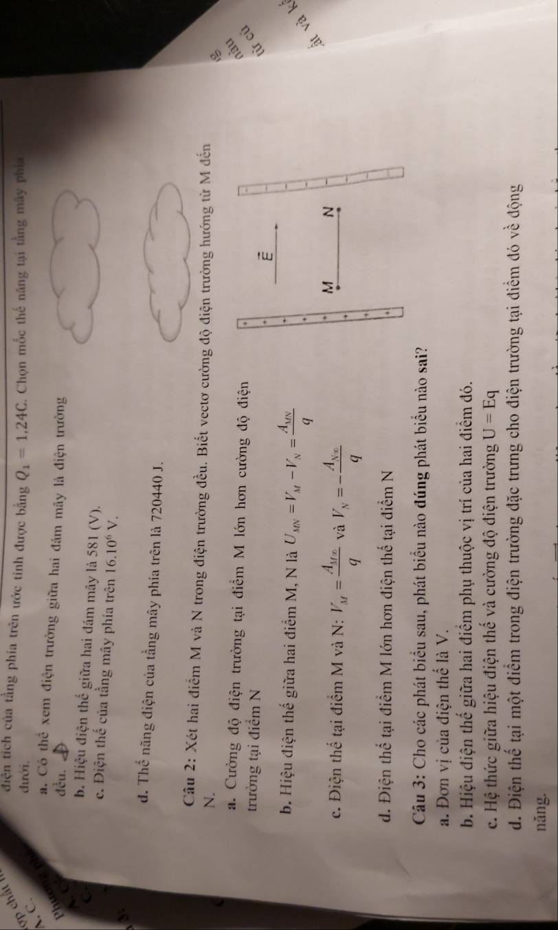 điện tích của tằng phia trên ước tinh được bằng Q_1=1,24C
đưới, . Chọn mốc thế năng tại tằng mây phía
A. C.
Phương ph
a. Có thể xem điện trường giữa hai đám mãy là điện trường
A C
đều.
C.
. Hiệu điện thể giữa hai đám mây là 581 (V).
c. Điện thế của tầng mây phía trên 16.10^6V.
3:
d. Thế năng điện của tầng mây phía trên là 720440 J.
Câu 2: Xét hai điểm M và N trong điện trường đều. Biết vectơ cường độ điện trường hướng từ M đến
N.

a. Cường độ điện trường tại điểm M lớn hơn cường độ điện
nàu
trưởng tại điểm N 
từ củ
b. Hiệu điện thế giữa hai điểm M, N là U_MN=V_M-V_N=frac A_MNq
ất và k
c. Điện thể tại điểm M và N: V_M=frac A_Mxq và V_N=-frac A_Neq
d. Điện thế tại điểm M lớn hơn điện thế tại điểm N
Câu 3: Cho các phát biểu sau, phát biểu nào đúng phát biểu nào sai?
a. Đơn vị của điện thế là V.
b. Hiệu điện thế giữa hai điểm phụ thuộc vị trí của hai điểm đó.
c. Hệ thức giữa hiệu điện thế và cường độ điện trường U=Eq
d. Điện thể tại một điểm trong điện trường đặc trưng cho điện trường tại điểm đó về động
nǎng.