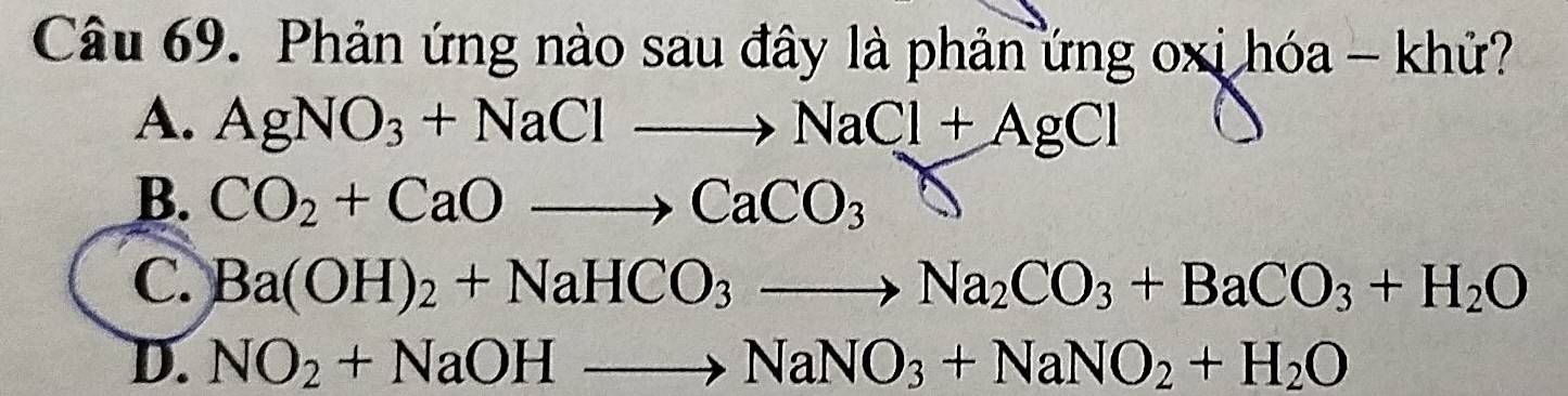 Phản ứng nào sau đây là phản ứng oxi hóa - khử?
A. AgNO_3+NaClto NaCl+AgCl
B. CO_2+CaOto CaCO_3
C. Ba(OH)_2+NaHCO_3to Na_2CO_3+BaCO_3+H_2O
D. NO_2+NaOHto NaNO_3+NaNO_2+H_2O