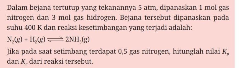 Dalam bejana tertutup yang tekanannya 5 atm, dipanaskan 1 mol gas 
nitrogen dan 3 mol gas hidrogen. Bejana tersebut dipanaskan pada 
suhu 400 K dan reaksi kesetimbangan yang terjadi adalah:
N_2(g)+H_2(g)leftharpoons 2NH_3(g)
Jika pada saat setimbang terdapat 0,5 gas nitrogen, hitunglah nilai K_p
dan K_c dari reaksi tersebut.