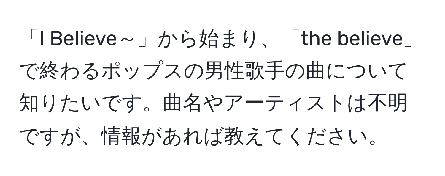 「I Believe～」から始まり、「the believe」で終わるポップスの男性歌手の曲について知りたいです。曲名やアーティストは不明ですが、情報があれば教えてください。