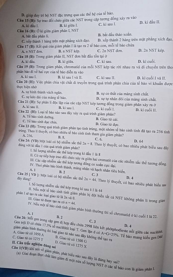 D. giúp duy trì bộ NST đặc trưng qua các thể hệ của tể bào.
Câu 15 (B): Sự trao đổi chéo giữa các NST trong cặp tương đồng xảy ra vào
A. kì đầu I. B. ki giữa I. C. kì sau I. D. ki đầu II.
Câu 16 (B): Ở ki giữa giảm phân I, NST
A. bắt đầu phân li. B. bắt đầu tháo xoắn.
C. xếp thành 1 hàng trên mặt phẳng xích đạo. D. xếp thành 2 hàng trên mặt phẳng xích đạo.
Câu 17 (B): Kết quả của giảm phân I là tạo ra 2 tế bào con, mỗi tế bào chứa
A. n NST đơn. B. n NST kép. C. 2n NST đơn. D. 2n NST kép.
Câu 18 (B): Trong giảm phân II, NST đơn bắt đầu tồn tại ở
A. kì đầu. B. kì giữa. C. ki sau. D. kì cuối.
Câu 19 (B): Trong giám phân, chromatid của mỗi NST kép tác rời nhau ra và di chuyền trên tho
phân bào đi về hai cực của tế bào diễn ra vào
A. kì sau I. B. kì sau I và II. C. kì sau II. D. kì cuối I và II.
Câu 20 (H): Việc phân chia vật chất di truyền trong quá trình phân chia của tế bào vi khuẩn được
thực hiện nhờ
A. sự hình thành vách ngăn. B. sự co thắt của màng sinh chất.
C. sự kéo dài của màng tế bào. D. sự tự nhân đôi của màng sinh chất.
Câu 21 (H): Sự phân li độc lập của các cặp NST kép tương đồng trong giảm phân xảy ra ở
A. kì sau II. B. ki sau l. C. kì cuối I. D. kì cuối II.
Câu 22 (H): Loại tế bảo nào sau đây xảy ra quá trình giảm phân?
A. Tế bảo sinh dưỡng. B. Giao tử cái.
C. Tể bào sinh dục chín. D. Giao tử dực.
Câu 23 (H): Trong quá trình giảm phân tạo tinh trùng, một nhóm tế bảo sinh tinh đã tạo ra 256 tinh
trừùng. Theo lí thuyết, có bao nhiêu tế bào sinh tinh tham gia giảm phân?
A. 256. B. 8. C. 6. D. 64
Câu 24: (VD) Một loài có bộ nhiễm sắc thể 2n=8 S. Theo lý thuyết, có bao nhiêu phát biểu sau đây
đúng với kì đầu 1 của quá trình giảm phân?
I. Số lượng nhiễm sắc thể kép trong kì đầu 1 là 8
II. Có sự tiếp hợp trao đổi chéo xảy ra giữa hai cromatit của các nhiễm sắc thể tương đồng.
III. Các cặp nhiễm sắc thể kép tương đồng co xoắn cực đại.
IV. Thoi phân báo hình thành, màng nhân và hạch nhân tiêu biến.
A. 1 B. 2 C. 3
đây đúng?
D. 4
Câu 25 | VI D ]: Một loài có bộ nhiễm sắc thể 2n=44. Theo lý thuyết, có bao nhiêu phát biểu sau
I. Số lượng nhiễm sắc thể kép trong kì sau + I là 44
II. Nếu một tế bảo sinh tinh giảm phân bị đột biến tắt cả NST không phân li trong giảm
phân 1 sẽ tạo ra các loại giao tử là 2n và 0.
III. Giao tử được tạo ra có n=44.
IV. Nếu một tế bào sinh tinh giảm phân bình thường thì số chromatid ở kì cuối I là 22.
A. 1 B. 2
C. 3 D. 4
Câu 26: Mỗi gen trong cập gen dị hợp đều chứa 2998 liên kết phốtphođieste nối giữa các nuclôôt
Gen trội D có chứa 17.5% số nuclêôtit loại T. Gen lặn d có A=G=25%. Tế bào mang kiều gen Dớ
giảm phân bình thường thì loại giao tử nào sau đây không thể tạo ra
A. Giao tử có 1050 A B. Giao tử có 1500 G
C. Giao tử co 1275 T
D. Giao tử có 1275 X
II. Câu trắc nghiệm đúng sai
Câu 1(VD) khi nói về giám phân, phát biểu nào sau đây là đứng hay sai?
(a) Giai đoạn thực chất làm giảm đi một nứa số lượng NST ở các tế bào con là giảm phân 1