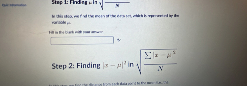 Quiz Infornation Step 1: Finding μ in sqrt(N)
In this step, we find the mean of the data set, which is represented by the 
variableμ. 
Fill in the blank with your answer. 
~ 
Step 2: Finding |x-mu |^2 □ sqrt(frac sumlimits |x-mu |^2)N
in 
n we find the distance from each data point to the mean (i.e., the