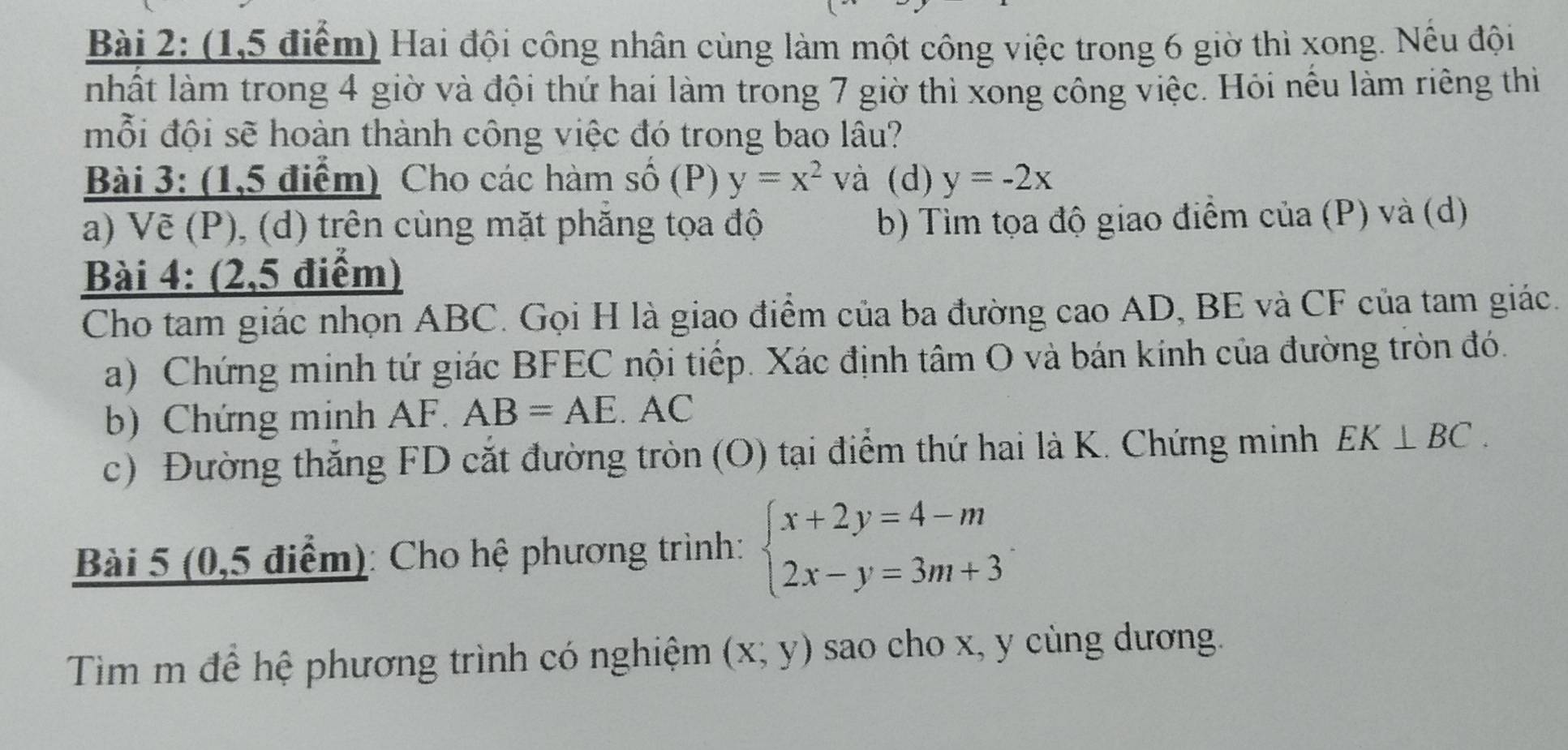 (1,5 điểm) Hai đội công nhân cùng làm một công việc trong 6 giờ thì xong. Nếu đội 
nhất làm trong 4 giờ và đội thứ hai làm trong 7 giờ thì xong công việc. Hỏi nếu làm riêng thi 
mỗi đội sẽ hoàn thành công việc đó trong bao lâu? 
Bài 3: (1,5 điểm) Cho các hàm số (P) y=x^2 và (d) y=-2x
a) Vẽ (P), (d) trên cùng mặt phẳng tọa độ b) Tìm tọa độ giao điểm của (P) và (d) 
Bài 4: (2,5 điểm) 
Cho tam giác nhọn ABC. Gọi H là giao điểm của ba đường cao AD, BE và CF của tam giác. 
a) Chứng minh tứ giác BFEC nội tiếp. Xác định tâm O và bán kính của đường tròn đó. 
b) Chứng minh AF. AB=AE.A AC 
c) Đường thăng FD cắt đường tròn (O) tại điểm thứ hai là K. Chứng minh EK⊥ BC. 
Bài 5 (0,5 điểm): Cho hệ phương trình: beginarrayl x+2y=4-m 2x-y=3m+3endarray.
Tim m để hệ phương trình có nghiệm (x;y) sao cho x, y cùng dương.