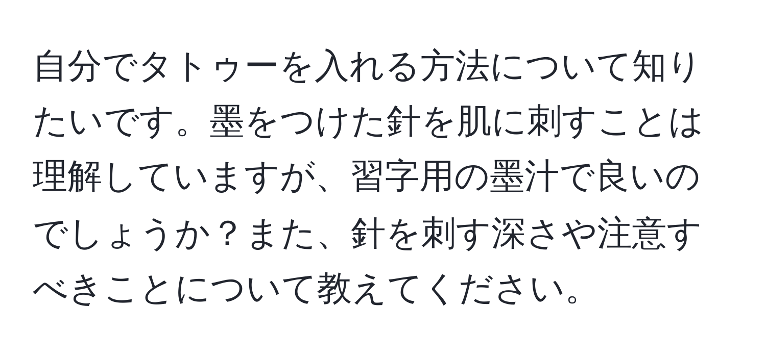 自分でタトゥーを入れる方法について知りたいです。墨をつけた針を肌に刺すことは理解していますが、習字用の墨汁で良いのでしょうか？また、針を刺す深さや注意すべきことについて教えてください。