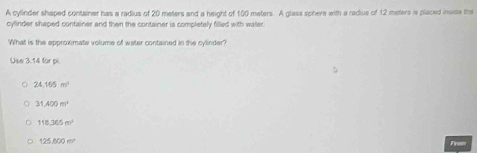 A cylinder shaped container has a radius of 20 meters and a height of 100 meters. A glass sphere with a radius of 12 meters is placed insise the
cylinder shaped container and then the container is completely filled with water.
What is the approximate volume of water contained in the cylinder?
Use 3.14 for pi
24.165m^3
31.400m^3
118,365m^3
125,800m^2
Finah