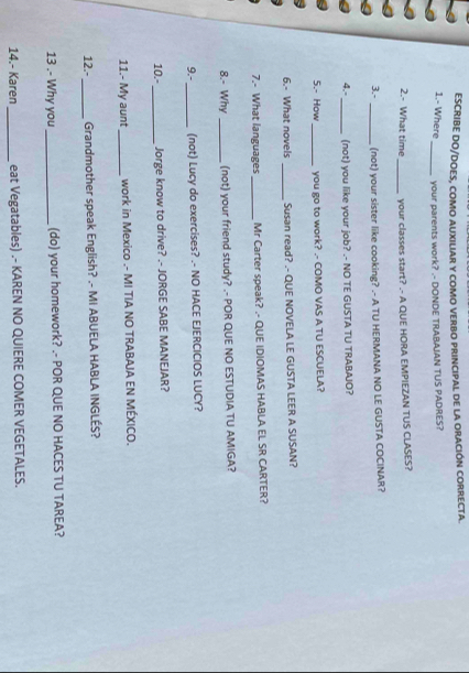 ESCRIBE DO/DOES, COMO AUXILIAR Y COMO VERBO PRINCIPAL DE LA ORACIÓN CORRECTA. 
1.- Where_ your parents work? .- DONDE TRABAJAN TUS PADRES? 
2.- What time _your classes start? .- A QUE HORA EMPIEZAN TUS CLASES? 
3.- _(not) your sister like cooking? .- A TU HERMANA NO LE GUSTA COCINAR? 
4.- _(not) you like your job? .- NO TE GUSTA TU TRABAJO? 
5.- How _you go to work? .- COMO VAS A TU ESCUELA? 
6.- What novels _Susan read? .- QUE NOVELA LE GUSTA LEER A SUSAN? 
7.- What languages_ Mr Carter speak? .- QUE IDIOMAS HABLA EL SR CARTER? 
8.- Why_ (not) your friend study? .- POR QUE NO ESTUDIA TU AMIGA? 
9.- _(not) Lucy do exercises? .- NO HACE EJERCICIOS LUCY? 
10.-_ Jorge know to drive? .- JORGE SABE MANEJAR? 
11.- My aunt _work in Mexico .- MI TIA NO TRABAJA EN MÉXICO. 
12.- _Grandmother speak English? .- MI ABUELA HABLA INGLÉS? 
13 .- Why you_ (do) your homework? .- POR QUE NO HACES TU TAREA? 
14.- Karen_ eat Vegatables) .- KAREN NO QUIERE COMER VEGETALES.