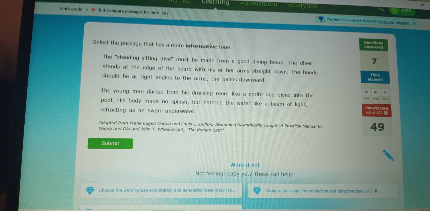 Leaming Assessment Analyucs

Ninth grade B.4 Compare passages for tone LKY You have book covers to reveal! Go to your collection. X
Select the passage that has a more informative tone.
The "standing-sitting dive" must be made from a good diving board. The diver
stands at the edge of the board with his or her arms straight down. The hands
should be at right angles to the arms, the palms downward.
The young man darted from his dressing room like a sprite and dived into the
pool. His body made no splash, but entered the water like a beam of light,
refracting as he swam underwater. 
Adapted from Frank Eugen Dalton and Louis C. Dalton, Swimming Scientifically Taught: A Practical Manual for
Young and Old and John T. Wheelwright, "The Roman Bath"
Submit
Work it out
Not feeling ready yet? These can help:
Choose the word whose connotation and denotation best match th... Compare passages for subjective and objective tone (91)