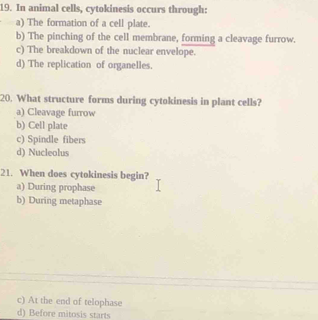 In animal cells, cytokinesis occurs through:
a) The formation of a cell plate.
b) The pinching of the cell membrane, forming a cleavage furrow.
c) The breakdown of the nuclear envelope.
d) The replication of organelles.
20. What structure forms during cytokinesis in plant cells?
a) Cleavage furrow
b) Cell plate
c) Spindle fibers
d) Nucleolus
21. When does cytokinesis begin?
a) During prophase
b) During metaphase
c) At the end of telophase
d) Before mitosis starts