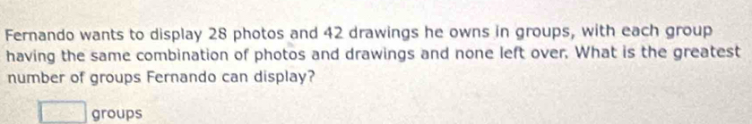 Fernando wants to display 28 photos and 42 drawings he owns in groups, with each group 
having the same combination of photos and drawings and none left over. What is the greatest 
number of groups Fernando can display? 
groups