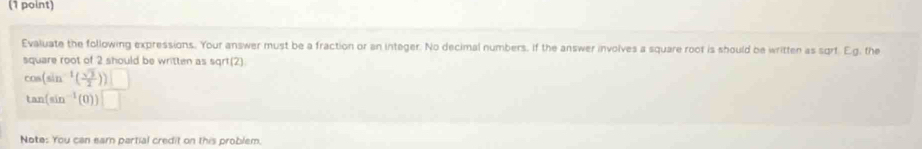 Evaluate the following expressions. Your answer must be a fraction or an integer. No decimal numbers. If the answer involves a square root is should be written as sqrf. Eg. the 
square root of 2 should be written as sqrt(2)
cos (sin^(-1)( sqrt(3)/2 ))□
tan (sin^(-1)(0))□
Note: You can earn partial credit on this problem.