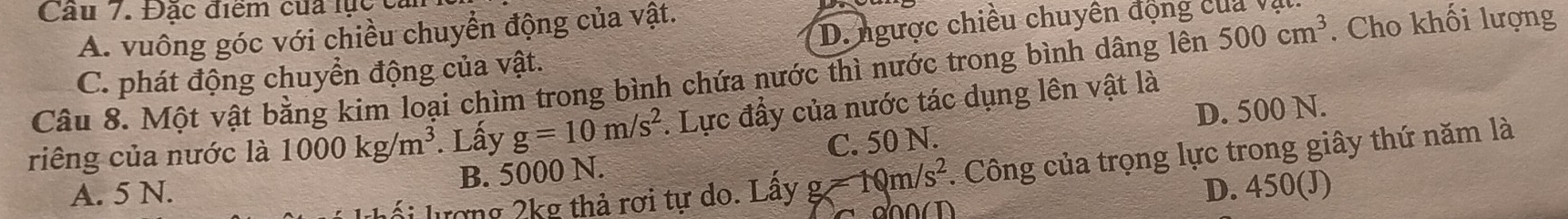 Cầu 7. Đặc điểm của lực c
D. ngược chiều chuyên động của Vị
A. vuông góc với chiều chuyển động của vật.
Câu 8. Một vật bằng kim loại chìm trong bình chứa nước thì nước trong bình dâng lên 500cm^3. Cho khối lượng
C. phát động chuyển động của vật.
D. 500 N.
riêng của nước là 1000kg/m^3. Lấy g=10m/s^2. Lực đầy của nước tác dụng lên vật là
A. 5 N. B. 5000 N. C. 50 N.
lượng 2kg thả rơi tự do. Lây g=10m/s^2. Công của trọng lực trong giây thứ năm là

D. 450 (J)