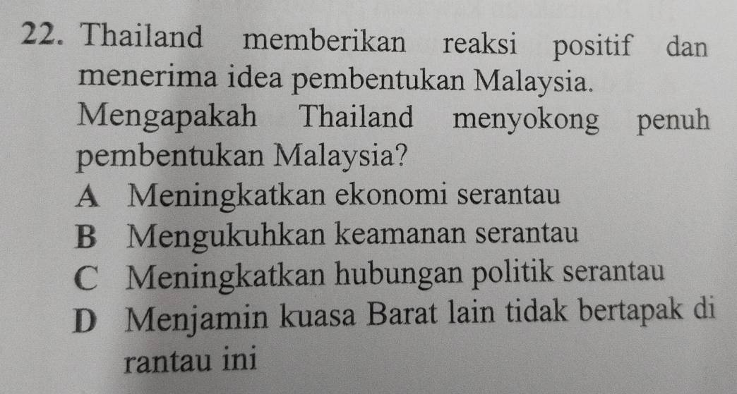 Thailand memberikan reaksi positif dan
menerima idea pembentukan Malaysia.
Mengapakah Thailand menyokong penuh
pembentukan Malaysia?
A Meningkatkan ekonomi serantau
B Mengukuhkan keamanan serantau
C Meningkatkan hubungan politik serantau
D Menjamin kuasa Barat lain tidak bertapak di
rantau ini