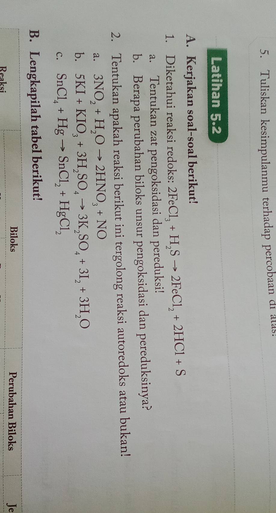 Tuliskan kesimpulanmu terhadap percobaan di atas! 
Latihan 5.2 
A. Kerjakan soal-soal berikut! 
1. Diketahui reaksi redoks: 2FeCl_3+H_2Sto 2FeCl_2+2HCl+S
a. Tentukan zat pengoksidasi dan pereduksi! 
b. Berapa perubahan biloks unsur pengoksidasi dan pereduksinya? 
2. Tentukan apakah reaksi berikut ini tergolong reaksi autoredoks atau bukan! 
a. 3NO_2+H_2Oto 2HNO_3+NO
b. 5KI+KIO_3+3H_2SO_4to 3K_2SO_4+3I_2+3H_2O
c. SnCl_4+Hgto SnCl_2+HgCl_2
B. Lengkapilah tabel berikut! 
Biloks Perubahan Biloks Je 
Reaksi