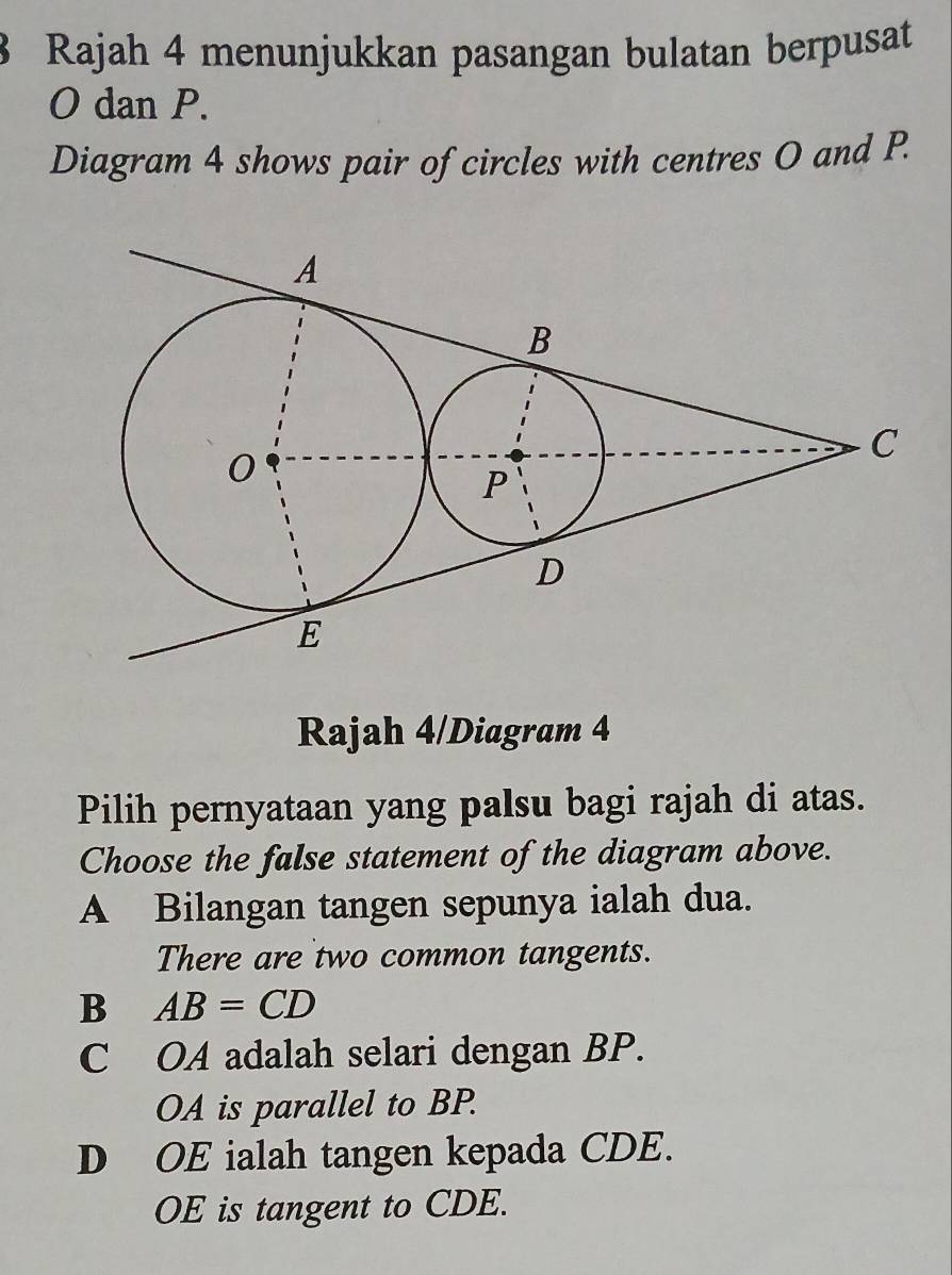 Rajah 4 menunjukkan pasangan bulatan berpusat
O dan P.
Diagram 4 shows pair of circles with centres O and P.
Rajah 4/Diagram 4
Pilih pernyataan yang palsu bagi rajah di atas.
Choose the false statement of the diagram above.
A Bilangan tangen sepunya ialah dua.
There are two common tangents.
B AB=CD
C OA adalah selari dengan BP.
OA is parallel to BP.
D OE ialah tangen kepada CDE.
OE is tangent to CDE.