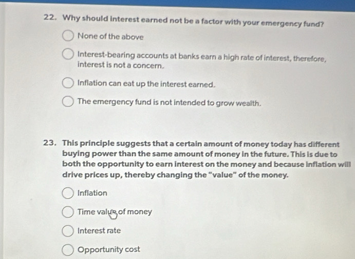 Why should interest earned not be a factor with your emergency fund?
None of the above
Interest-bearing accounts at banks earn a high rate of interest, therefore,
interest is not a concern.
Inflation can eat up the interest earned.
The emergency fund is not intended to grow wealth.
23. This principle suggests that a certain amount of money today has different
buying power than the same amount of money in the future. This is due to
both the opportunity to earn interest on the money and because inflation will
drive prices up, thereby changing the "value" of the money.
Inflation
Time valus of money
Interest rate
Opportunity cost