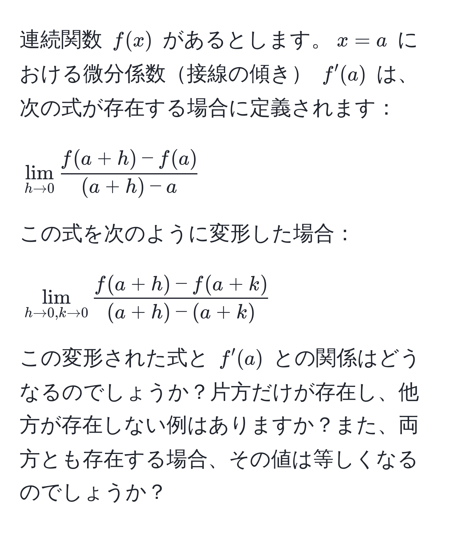 連続関数 $f(x)$ があるとします。$x=a$ における微分係数接線の傾き $f'(a)$ は、次の式が存在する場合に定義されます：
[
lim_h to 0  (f(a+h) - f(a))/(a+h) - a 
]
この式を次のように変形した場合：
[
lim_h to 0, k to 0  (f(a+h) - f(a+k))/(a+h) - (a+k) 
]
この変形された式と $f'(a)$ との関係はどうなるのでしょうか？片方だけが存在し、他方が存在しない例はありますか？また、両方とも存在する場合、その値は等しくなるのでしょうか？