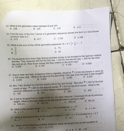 What is the geometric mean between 8 and 18?
A. ±3/6 B. ±25 C. ±16 D. ±12
24. Find the sum of the first 7 terms of a geometric sequence whose first term is 2 and whose
common ratio is 3.
A. 575 B. 977 C. 1,750 D. 2,186
25. What is the sum of the infinite geometric sequence 15+3+ 3/5 + 3/25 +... ?
A.  75/3 
C. 75
B.  75/4 
D. 45
26. The students from Araw High School solicited money to be donated to the typhoon victims'
families. They collected 950 for the first day: 1,300 for the second day; 1,650 for the third
day and so on. How much money did they collect on the tenth day? C. 4,100 D. 5,020
A. 2,350 B. 3,750
27. Due to wear and tear, a machine that is originally valued at P 15,000 decreases in value by
A. 2,500 1,100 every year. What is its value at the end of the 10th year from the year it was bought?
B. 3,000 C. 3,500 D. 4,000
28. Mrs. Feliz studied her monthly electric bill in her new house. She paid 1,035 for the first
month of stay: P1,290 for the second month: P 1,545 for the third month. What is the
A. 105 common difference on the monthly electric consumption? C. 300 D. 450
B. 255
29. A ball is dropped from a height of 60 cm. On each rebound, it bounces 3/5 as its previous
height. What is the total distance the ball travels before coming to rest? C. 160 cm. D. BD cm.
A. 240 cm B. 200 cm
30. What is the quotent when x^2-14x+49 is divided by x-7 ?
A. x-7 B. x+7 C. x-49 D. x+49
31. What is the second term of the quotient when x^4-10x^2+x+9 is divided by x-3 ?
A. x^3 B. 3x^3 C. 3x^2 D. x^2
32. Which of the following synthetic divisions' setup would give the correct quotient of
(5x^4-7x^2+30x-12)+(x+2)
2| 5 0 -7 30 -12