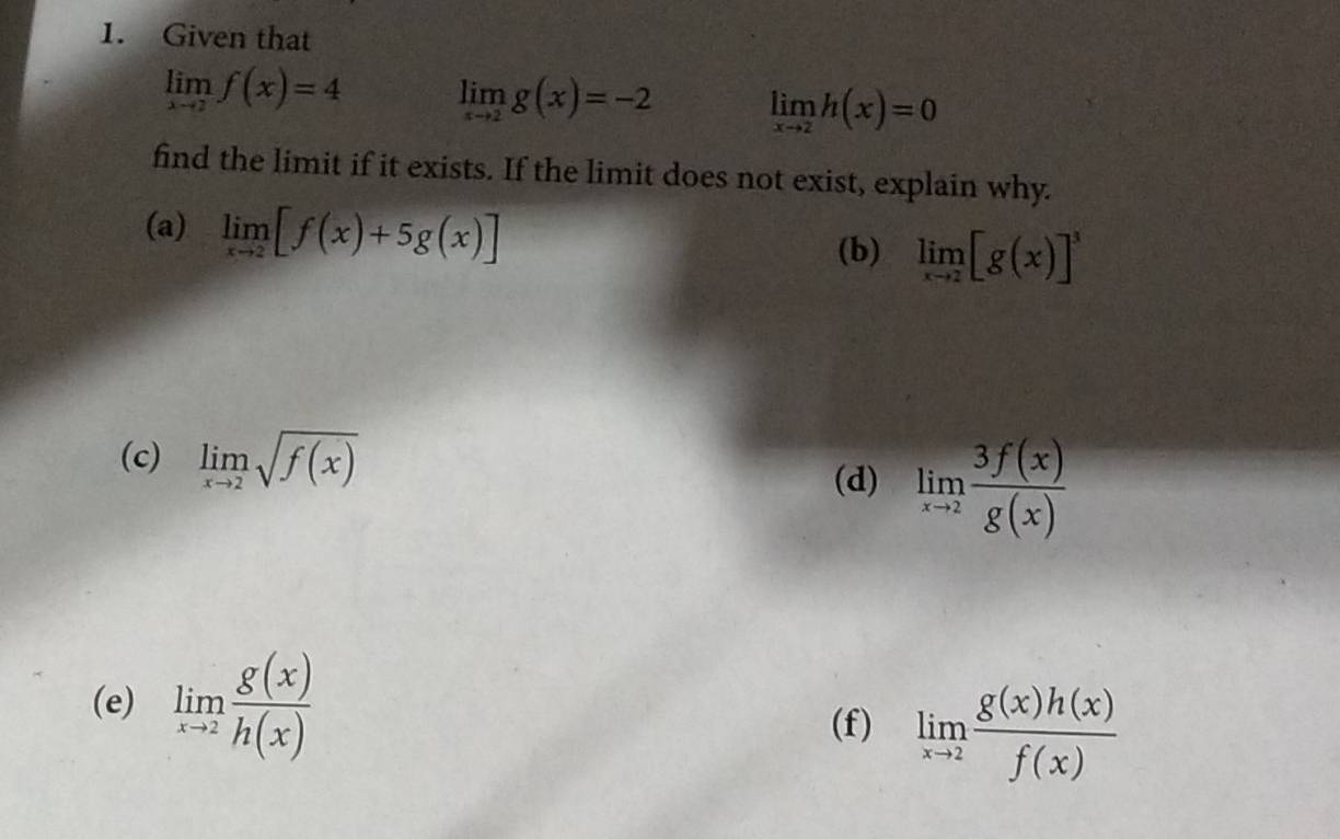 Given that
limlimits _xto 2f(x)=4 limlimits _xto 2g(x)=-2 limlimits _xto 2h(x)=0
find the limit if it exists. If the limit does not exist, explain why. 
(a) limlimits _xto 2[f(x)+5g(x)]
(b) limlimits _xto 2[g(x)]^3
(c) limlimits _xto 2sqrt(f(x))
(d) limlimits _xto 2 3f(x)/g(x) 
(e) limlimits _xto 2 g(x)/h(x)  limlimits _xto 2 g(x)h(x)/f(x) 
(f)