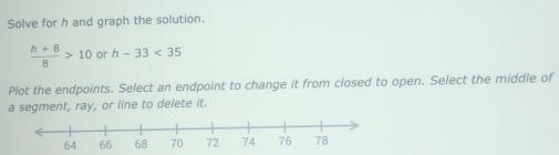 Solve for h and graph the solution.
 (h+8)/8 >10 or h-33<35</tex> 
Plot the endpoints. Select an endpoint to change it from closed to open. Select the middle of 
a segment, ray, or line to delete it.