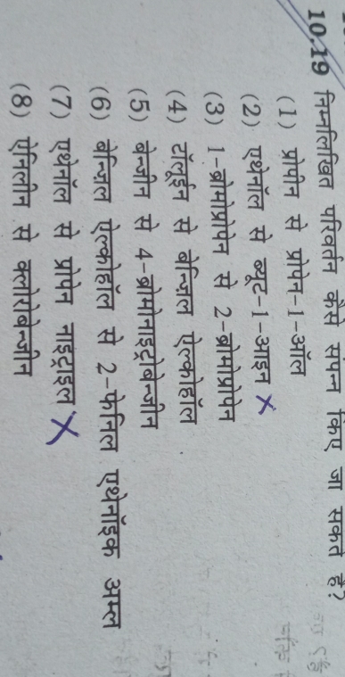 10.19 निम्नलिखित परिवर्तन कैसे संपन्न किए जा सकत ह?
(1) प्रोपीन से प्रोपेन-1-ऑल
a
(2) एथेनॉल से ब्यूट-1-आइन X
(3) 1-ब्रोमोप्रोपेन से 2-ब्रोमोप्रोपेन
(4) टॉलूईन से बेन्ज़िल ऐल्कोहॉल
(5) बेन्जीन से 4-ब्रोमोनाइट्रोबेन्जीन
(6) बेन्ज़िल ऐल्कोहॉल से 2-फेनिल एथेनॉइक अम्ल
(7) एथेनॉल से प्रोपेन नाइट्राइल X
(8) ऐनिलीन से क्लोरोबेन्जीन