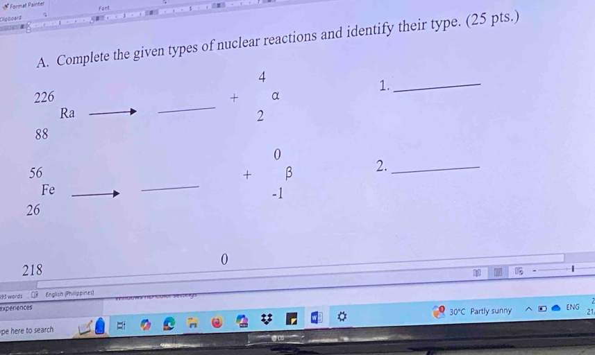 Format Painter 
Fant 
Cliphoard 
A. Complete the given types of nuclear reactions and identify their type. (25 pts.) 
1._ 
226 
Ra 
_ +beginarrayr 4 2endarray a
88
56
Fe 
_ +beginarrayr 0 -1endarray beta
2._
26
0 
218 1 
193 words English (Philippines) 
experiences ENG 21
30°C Partly sunny 
pe here to search