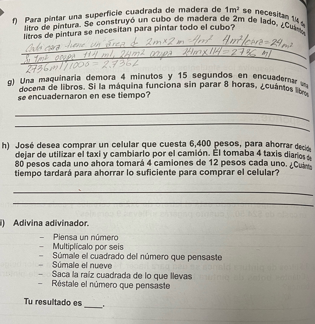 Para pintar una superficie cuadrada de madera de 1m^2 se necesitan 1/4 de 
litro de pintura. Se construyó un cubo de madera de 2m de lado, ¿Cuántos 
litros de pintura se necesitan para pintar todo el cubo? 
_ 
_ 
g) Una maquinaria demora 4 minutos y 15 segundos en encuadernar una 
docena de libros. Si la máquina funciona sin parar 8 horas, ¿cuántos libros 
se encuadernaron en ese tiempo? 
_ 
_ 
h) José desea comprar un celular que cuesta 6,400 pesos, para ahorrar decide 
dejar de utilizar el taxi y cambiarlo por el camión. Él tomaba 4 taxis diarios de
80 pesos cada uno ahora tomará 4 camiones de 12 pesos cada uno. ¿Cuánto 
tiempo tardará para ahorrar lo suficiente para comprar el celular? 
_ 
_ 
i) Adivina adivinador. 
- Piensa un número 
Multiplícalo por seis 
Súmale el cuadrado del número que pensaste 
- Súmale el nueve 
- Saca la raíz cuadrada de lo que llevas 
- Réstale el número que pensaste 
Tu resultado es _.